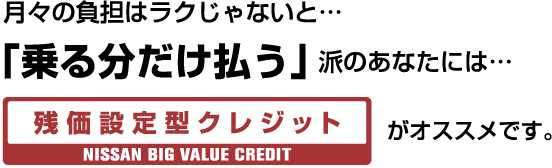 月々の負担はラクじゃないと… 「乗る分だけ払う」派のあなたには… NISSAN BIG VALUE CREDIT がオススメです。