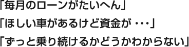 「毎月のローンがたいへん」「ほしい車があるけど資金が・・・」「ずっと乗り続けるかどうかわからない」