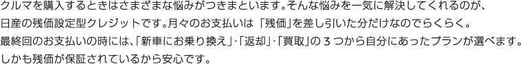 クルマを購入するときはさまざまな悩みがつきまといます。そんな悩みを一気に解決してくれるのが、日産の残価設定型クレジットです。月々のお支払いは「残価」を差し引いた分だけなのでらくらく。最終回のお支払いの時には、「新車にお乗り換え」・「返却」・「買取」の 3 つから自分にあったプランが選べます。しかも残価が保証されているから安心です。