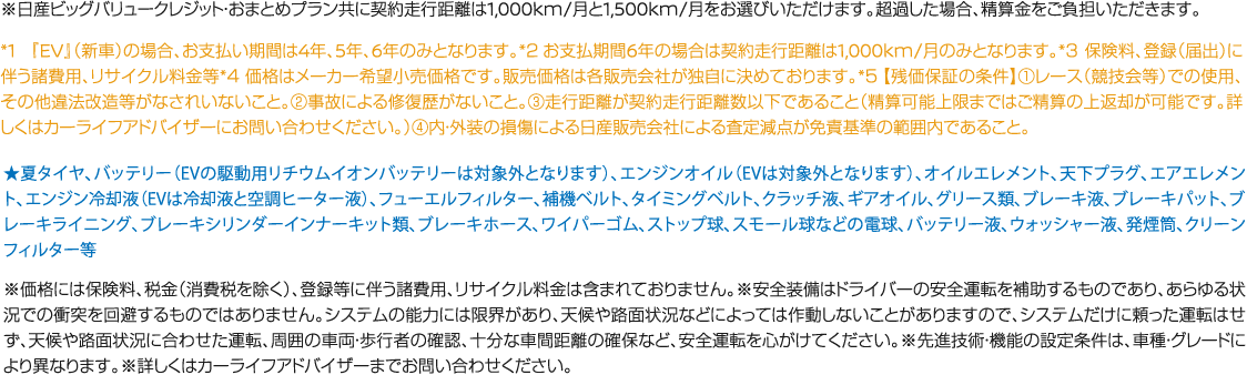 ※日産ビッグバリュークレジット・おまとめプラン共に契約走行距離は1,000km/月と1,500km/月をお選びいただけます。超過した場合、精算金をご負担いただきます。 *1 『EV』（新車）の場合、お支払い期間は4年、5年、6年のみとなります。*２お支払期間6年の場合は契約走行距離は1,000km/月のみとなります。*３ 保険料、登録（届出）に伴う諸費用、リサイクル料金等*４ 価格はメーカー希望小売価格です。販売価格は各販売会社が独自に決めております。*５【残価保証の条件】①レース（競技会等）での使用、 その他違法改造等がなされいないこと。②事故による修復歴がないこと。③走行距離が契約走行距離数以下であること（精算可能上限まではご精算の上返却が可能です。詳しくはカーライフアドバイザーにお問い合わせください。）④内・外装の損傷による日産販売会社による査定減点が免責基準の範囲内であること。 ★夏タイヤ、バッテリー（EVの駆動用リチウムイオンバッテリーは対象外となります）、エンジンオイル（EVは対象外となります）、オイルエレメント、天下プラグ、エアエレメント、エンジン冷却液（EVは冷却液と空調ヒーター液）、フューエルフィルター、補機ベルト、タイミングベルト、クラッチ液、ギアオイル、グリース類、ブレーキ液、ブレーキパット、ブレーキライニング、ブレーキシリンダーインナーキット類、ブレーキホース、ワイパーゴム、ストップ球、スモール球などの電球、バッテリー液、ウォッシャー液、発煙筒、クリーンフィルター等 ※価格には保険料、税金（消費税を除く）、登録等に伴う諸費用、リサイクル料金は含まれておりません。※安全装備はドライバーの安全運転を補助するものであり、あらゆる状況での衝突を回避するものではありません。システムの能力には限界があり、天候や路面状況などによっては作動しないことがありますので、システムだけに頼った運転はせず、天候や路面状況に合わせた運転、周囲の車両・歩行者の確認、十分な車間距離の確保など、安全運転を心がけてください。※先進技術・機能の設定条件は、車種・グレードにより異なります。※詳しくはカーライフアドバイザーまでお問い合わせください。