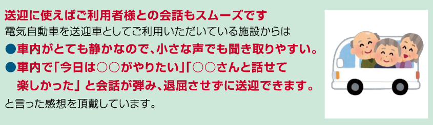 送迎に使えばご利用者様との会話もスムーズです。
電気自動車を送迎車としてご利用いただいている施設からは●車内がとても静かなので、小さな声でも聞き取りやすい。
●車内で「今日は○○がやりたい」「○○さんと話せて楽しかった」と会話が弾み、退屈させずに送迎できます。と言った感想を頂戴しています。