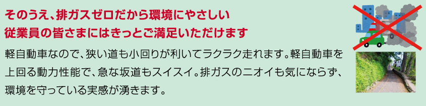 そのうえ、排ガスゼロだから環境にやさしい。
従業員の皆さまにはきっとご満足いただけます。
軽自動車なので、狭い道も小回りが利いてラクラク走れます。軽自動車を上回る動力性能で、急な坂道もスイスイ。排ガスのニオイも気にならず、環境を守っている実感が湧きます。