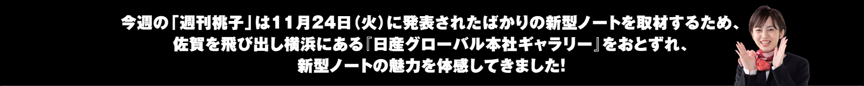 今週の「週刊桃子」は11月24日（火）に発表されたばかりの新型ノートを取材するため、佐賀を飛び出し横浜にある『日産グローバル本社ギャラリー』をおとずれ、新型ノートの魅力を体感してきました！