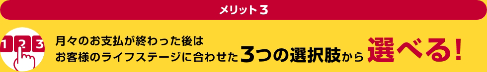 メリット3 月々のお支払が終わった後はお客様のライフステージに合わせた3つの選択肢から選べる!
