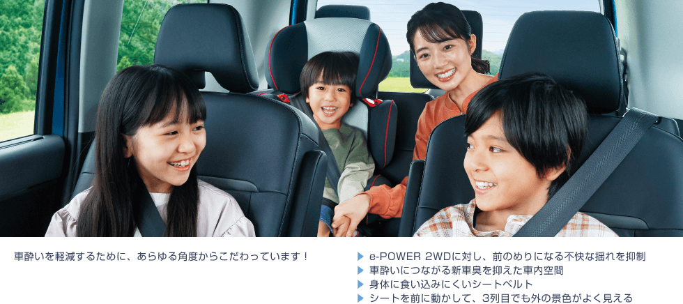 車酔いを軽減するために、あらゆる角度からこだわっています!▶︎ e-POWER 2WDに対し、前のめりになる不快な揺れを抑制 ▶︎ 車酔いにつながる新車臭を抑えた車内空間 ▶︎ 身体に食い込みにくいシートベルト ▶︎ シートを前に動かして、3列目でも外の景色がよく見える