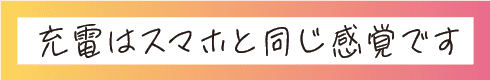 充電はスマホと同じ感覚です